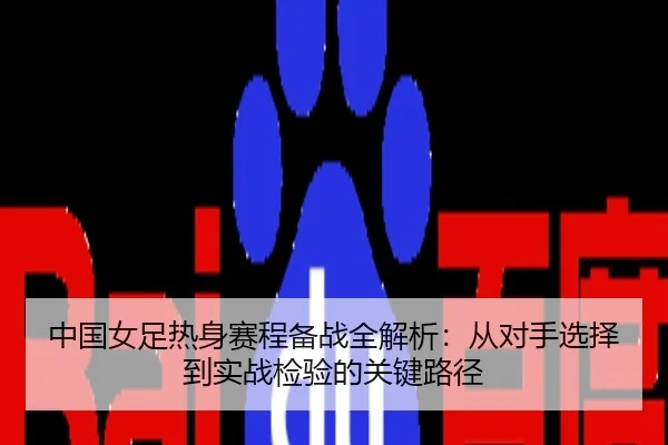 中国女足热身赛程备战全解析：从对手选择到实战检验的关键路径