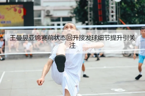 王曼昱亚锦赛前状态回升接发球细节提升引关注