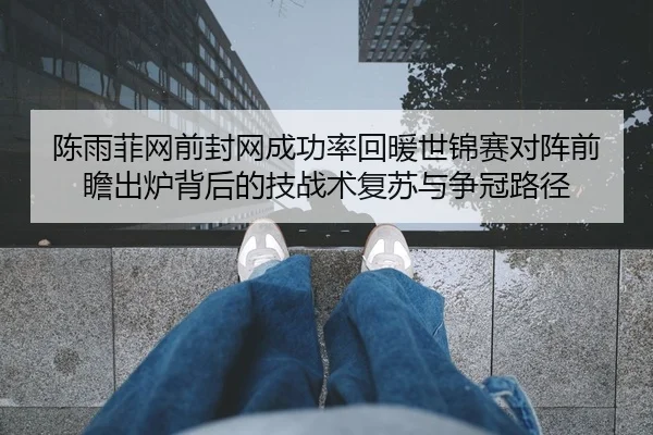 陈雨菲网前封网成功率回暖世锦赛对阵前瞻出炉背后的技战术复苏与争冠路径