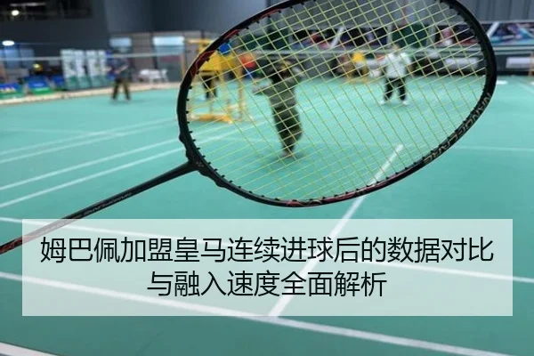 姆巴佩加盟皇马连续进球后的数据对比与融入速度全面解析