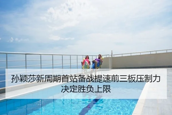孙颖莎新周期首站备战提速前三板压制力决定胜负上限