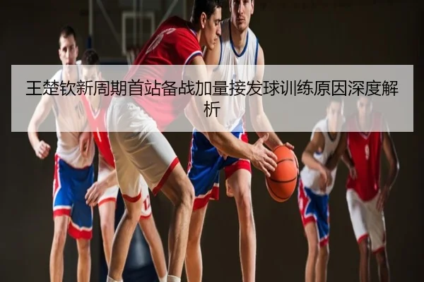 王楚钦新周期首站备战加量接发球训练原因深度解析