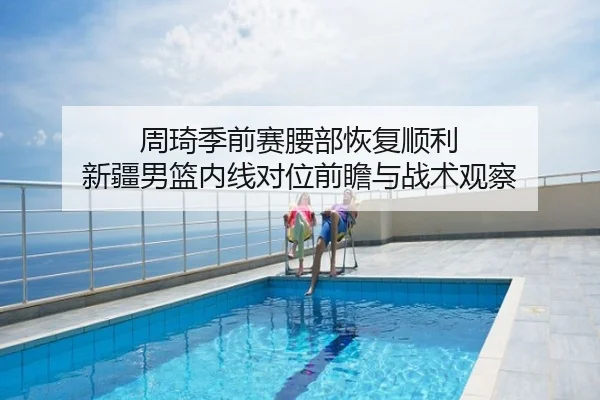 周琦季前赛腰部恢复顺利 新疆男篮内线对位前瞻与战术观察