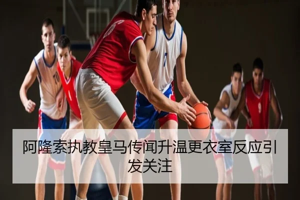 阿隆索执教皇马传闻升温更衣室反应引发关注